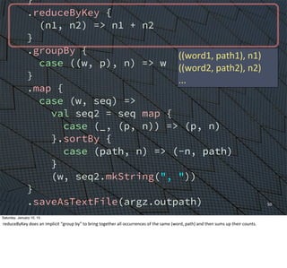 }
.reduceByKey {
(n1, n2) => n1 + n2
}
.groupBy {
case ((w, p), n) => w
}
.map {
case (w, seq) =>
val seq2 = seq map {
case (_, (p, n)) => (p, n)
}.sortBy {
case (path, n) => (-n, path)
}
(w, seq2.mkString(", "))
}
.saveAsTextFile(argz.outpath)
sc.stop()
}
}
50
((word1,	
  path1),	
  n1)
((word2,	
  path2),	
  n2)
...
Saturday, January 10, 15
reduceByKey	
  does	
  an	
  implicit	
  “group	
  by”	
  to	
  bring	
  together	
  all	
  occurrences	
  of	
  the	
  same	
  (word,	
  path)	
  and	
  then	
  sums	
  up	
  their	
  counts.
 