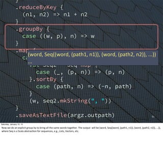 }
.reduceByKey {
(n1, n2) => n1 + n2
}
.groupBy {
case ((w, p), n) => w
}
.map {
case (w, seq) =>
val seq2 = seq map {
case (_, (p, n)) => (p, n)
}.sortBy {
case (path, n) => (-n, path)
}
(w, seq2.mkString(", "))
}
.saveAsTextFile(argz.outpath)
sc.stop()
}
}
51
(word,	
  Seq((word,	
  (path1,	
  n1)),	
  (word,	
  (path2,	
  n2)),	
  ...))
...
Saturday, January 10, 15
Now	
  we	
  do	
  an	
  explicit	
  group	
  by	
  to	
  bring	
  all	
  the	
  same	
  words	
  together.	
  The	
  output	
  	
  will	
  be	
  (word,	
  Seq((word,	
  (path1,	
  n1)),	
  (word,	
  (path2,	
  n2)),	
  ...)),	
  
where	
  Seq	
  is	
  a	
  Scala	
  abstracEon	
  for	
  sequences,	
  e.g.,	
  Lists,	
  Vectors,	
  etc.
 