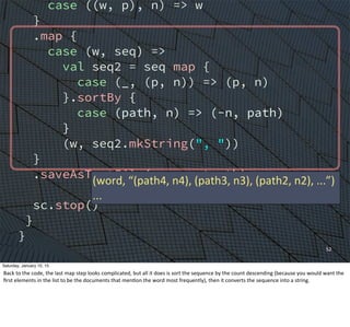 case ((w, p), n) => w
}
.map {
case (w, seq) =>
val seq2 = seq map {
case (_, (p, n)) => (p, n)
}.sortBy {
case (path, n) => (-n, path)
}
(w, seq2.mkString(", "))
}
.saveAsTextFile(argz.outpath)
sc.stop()
}
}
52
(word,	
  “(path4,	
  n4),	
  (path3,	
  n3),	
  (path2,	
  n2),	
  ...”)
...
Saturday, January 10, 15
Back	
  to	
  the	
  code,	
  the	
  last	
  map	
  step	
  looks	
  complicated,	
  but	
  all	
  it	
  does	
  is	
  sort	
  the	
  sequence	
  by	
  the	
  count	
  descending	
  (because	
  you	
  would	
  want	
  the	
  
ﬁrst	
  elements	
  in	
  the	
  list	
  to	
  be	
  the	
  documents	
  that	
  menEon	
  the	
  word	
  most	
  frequently),	
  then	
  it	
  converts	
  the	
  sequence	
  into	
  a	
  string.	
  
 