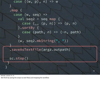 case ((w, p), n) => w
}
.map {
case (w, seq) =>
val seq2 = seq map {
case (_, (p, n)) => (p, n)
}.sortBy {
case (path, n) => (-n, path)
}
(w, seq2.mkString(", "))
}
.saveAsTextFile(argz.outpath)
sc.stop()
}
}
53
Saturday, January 10, 15
We	
  ﬁnish	
  by	
  saving	
  the	
  output	
  as	
  text	
  ﬁle(s)	
  and	
  stopping	
  the	
  workﬂow.	
  
 
