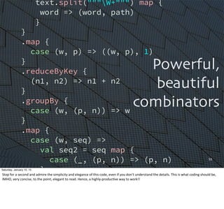55
text.split("""W+""") map {
word => (word, path)
}
}
.map {
case (w, p) => ((w, p), 1)
}
.reduceByKey {
(n1, n2) => n1 + n2
}
.groupBy {
case (w, (p, n)) => w
}
.map {
case (w, seq) =>
val seq2 = seq map {
case (_, (p, n)) => (p, n)
}
(w, seq2.mkString(", "))
}
.saveAsTextFile(argz.outpath)
Powerful,
beautiful
combinators
Saturday, January 10, 15
Stop	
  for	
  a	
  second	
  and	
  admire	
  the	
  simplicity	
  and	
  elegance	
  of	
  this	
  code,	
  even	
  if	
  you	
  don’t	
  understand	
  the	
  details.	
  This	
  is	
  what	
  coding	
  should	
  be,	
  
IMHO,	
  very	
  concise,	
  to	
  the	
  point,	
  elegant	
  to	
  read.	
  Hence,	
  a	
  highly-­‐producEve	
  way	
  to	
  work!!
 