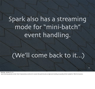 57
Spark also has a streaming
mode for “mini-batch”
event handling.
(We’ll come back to it...)
Saturday, January 10, 15
Spark	
  Streaming	
  operates	
  on	
  data	
  “slices”	
  of	
  granularity	
  as	
  small	
  as	
  0.5-­‐1	
  second.	
  Not	
  quite	
  the	
  same	
  as	
  single	
  event	
  handling,	
  but	
  possibly	
  all	
  that’s	
  needed	
  for	
  ~90%	
  (?)	
  of	
  scenarios.
 