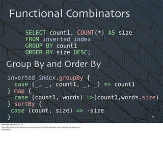 64
Functional Combinators
Group By and Order By
SELECT count1, COUNT(*) AS size
FROM inverted_index
GROUP BY count1
ORDER BY size DESC;
inverted_index.groupBy {
case (_, _, count1, _, _) => count1
} map {
case (count1, words) =>(count1,words.size)
} sortBy {
case (count, size) => -size
}
Saturday, January 10, 15
Group	
  By:	
  group	
  by	
  the	
  frequency	
  of	
  occurrence	
  for	
  the	
  ﬁrst	
  document,	
  then	
  order	
  by	
  the	
  group	
  size,	
  
descending.
 