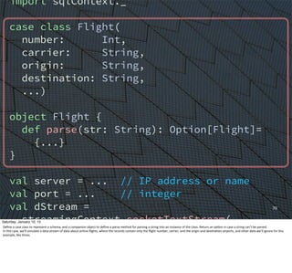 70
import sqlContext._
case class Flight(
number: Int,
carrier: String,
origin: String,
destination: String,
...)
object Flight {
def parse(str: String): Option[Flight]=
{...}
}
val server = ... // IP address or name
val port = ... // integer
val dStream =
streamingContext.socketTextStream(
server, port)
val flights = for {
Saturday, January 10, 15
Deﬁne	
  a	
  case	
  class	
  to	
  represent	
  a	
  schema,	
  and	
  a	
  companion	
  object	
  to	
  deﬁne	
  a	
  parse	
  method	
  for	
  parsing	
  a	
  string	
  into	
  an	
  instance	
  of	
  the	
  class.	
  Return	
  an	
  op,on	
  in	
  case	
  a	
  string	
  can’t	
  be	
  parsed.
In	
  this	
  case,	
  we’ll	
  simulate	
  a	
  data	
  stream	
  of	
  data	
  about	
  airline	
  ﬂights,	
  where	
  the	
  records	
  contain	
  only	
  the	
  ﬂight	
  number,	
  carrier,	
  and	
  the	
  origin	
  and	
  des,na,on	
  airports,	
  and	
  other	
  data	
  we’ll	
  ignore	
  for	
  this	
  
example,	
  like	
  ,mes.
 
