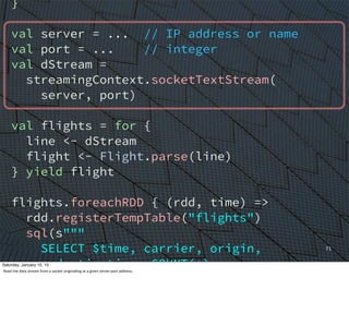 }
val server = ... // IP address or name
val port = ... // integer
val dStream =
streamingContext.socketTextStream(
server, port)
val flights = for {
line <- dStream
flight <- Flight.parse(line)
} yield flight
flights.foreachRDD { (rdd, time) =>
rdd.registerTempTable("flights")
sql(s"""
SELECT $time, carrier, origin,
destination, COUNT(*)
FROM flights
GROUP BY carrier, origin, destination
ORDER BY c4 DESC
71
Saturday, January 10, 15
Read	
  the	
  data	
  stream	
  from	
  a	
  socket	
  origina,ng	
  at	
  a	
  given	
  server:port	
  address.
 