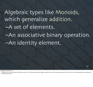 Algebraic types like Monoids,
which generalize addition.
–A set of elements.
–An associative binary operation.
–An identity element.
80
Saturday, January 10, 15
For	
  big	
  data,	
  you’re	
  oQen	
  willing	
  to	
  trade	
  100%	
  accuracy	
  for	
  much	
  faster	
  approxima,ons.	
  Algebird	
  implements	
  many	
  well-­‐known	
  approx.	
  algorithms,	
  all	
  of	
  which	
  can	
  be	
  modeled	
  generically	
  using	
  Monoids	
  
or	
  similar	
  data	
  structures.
 