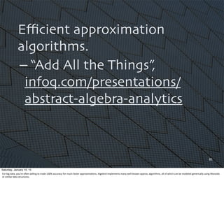 Eﬃcient approximation
algorithms.
– “Add All the Things”,
infoq.com/presentations/
abstract-algebra-analytics
81
Saturday, January 10, 15
For	
  big	
  data,	
  you’re	
  oQen	
  willing	
  to	
  trade	
  100%	
  accuracy	
  for	
  much	
  faster	
  approxima,ons.	
  Algebird	
  implements	
  many	
  well-­‐known	
  approx.	
  algorithms,	
  all	
  of	
  which	
  can	
  be	
  modeled	
  generically	
  using	
  Monoids	
  
or	
  similar	
  data	
  structures.
 