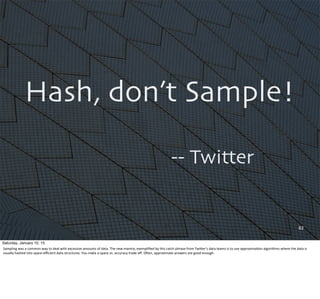 Hash, don’t Sample!
-- Twitter
82
Saturday, January 10, 15
Sampling	
  was	
  a	
  common	
  way	
  to	
  deal	
  with	
  excessive	
  amounts	
  of	
  data.	
  The	
  new	
  mantra,	
  exempliﬁed	
  by	
  this	
  catch	
  phrase	
  from	
  TwiUer’s	
  data	
  teams	
  is	
  to	
  use	
  approxima,on	
  algorithms	
  where	
  the	
  data	
  is	
  
usually	
  hashed	
  into	
  space-­‐eﬃcient	
  data	
  structures.	
  You	
  make	
  a	
  space	
  vs.	
  accuracy	
  trade	
  oﬀ.	
  OQen,	
  approximate	
  answers	
  are	
  good	
  enough.
 