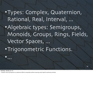 •Types: Complex, Quaternion,
Rational, Real, Interval, ...
•Algebraic types: Semigroups,
Monoids, Groups, Rings, Fields,
Vector Spaces, ...
•Trigonometric Functions.
•...
84
Saturday, January 10, 15
It	
  exploits	
  macros	
  with	
  generics	
  to	
  implement	
  eﬃcient	
  computa,on	
  without	
  requiring	
  custom	
  types	
  for	
  par,cular	
  primi,ves.	
  
 