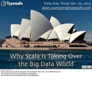Why Scala Is Taking Over
the Big Data World
Data Day Texas Jan. 10, 2015
dean.wampler@typesafe.com
1
Saturday, January 10, 15
Sydney Opera House photos Copyright © Dean Wampler, 2011-2015, Some Rights Reserved.
The content is free to reuse, but attribution is requested.
http://creativecommons.org/licenses/by-nc-sa/2.0/legalcode
 