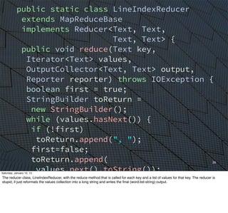 26
public static class LineIndexReducer
extends MapReduceBase
implements Reducer<Text, Text,
Text, Text> {
public void reduce(Text key,
Iterator<Text> values,
OutputCollector<Text, Text> output,
Reporter reporter) throws IOException {
boolean first = true;
StringBuilder toReturn =
new StringBuilder();
while (values.hasNext()) {
if (!first)
toReturn.append(", ");
first=false;
toReturn.append(
values.next().toString());
}
output.collect(key,
new Text(toReturn.toString()));
}
Saturday, January 10, 15
The reducer class, LineIndexReducer, with the reduce method that is called for each key and a list of values for that key. The reducer is
stupid; it just reformats the values collection into a long string and writes the ﬁnal (word,list-string) output.
 