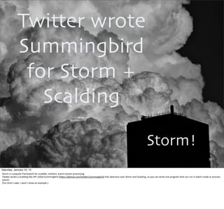 39
Storm!
Twitter wrote
Summingbird
for Storm +
Scalding
Saturday, January 10, 15
Storm	
  is	
  a	
  popular	
  framework	
  for	
  scalable,	
  resilient,	
  event-­‐stream	
  processing.
TwiUer	
  wrote	
  a	
  Scalding-­‐like	
  API	
  called	
  Summingbird	
  (hUps://github.com/twiUer/summingbird)	
  that	
  abstracts	
  over	
  Storm	
  and	
  Scalding,	
  so	
  you	
  can	
  write	
  one	
  program	
  that	
  can	
  run	
  in	
  batch	
  mode	
  or	
  process	
  
events.
(For	
  ,me’s	
  sake,	
  I	
  won’t	
  show	
  an	
  example.)
 