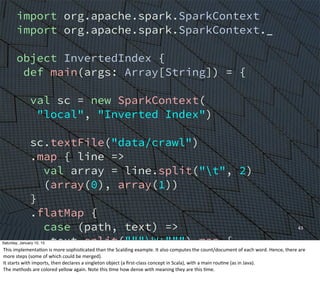 43
import org.apache.spark.SparkContext
import org.apache.spark.SparkContext._
object InvertedIndex {
def main(args: Array[String]) = {
val sc = new SparkContext(
"local", "Inverted Index")
sc.textFile("data/crawl")
.map { line =>
val array = line.split("t", 2)
(array(0), array(1))
}
.flatMap {
case (path, text) =>
text.split("""W+""") map {
word => (word, path)
}
}
Saturday, January 10, 15
This	
  implementaEon	
  is	
  more	
  sophisEcated	
  than	
  the	
  Scalding	
  example.	
  It	
  also	
  computes	
  the	
  count/document	
  of	
  each	
  word.	
  Hence,	
  there	
  are	
  
more	
  steps	
  (some	
  of	
  which	
  could	
  be	
  merged).
It	
  starts	
  with	
  imports,	
  then	
  declares	
  a	
  singleton	
  object	
  (a	
  ﬁrst-­‐class	
  concept	
  in	
  Scala),	
  with	
  a	
  main	
  rouEne	
  (as	
  in	
  Java).
The	
  methods	
  are	
  colored	
  yellow	
  again.	
  Note	
  this	
  Eme	
  how	
  dense	
  with	
  meaning	
  they	
  are	
  this	
  Eme.
 