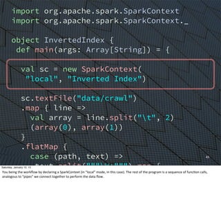 import org.apache.spark.SparkContext
import org.apache.spark.SparkContext._
object InvertedIndex {
def main(args: Array[String]) = {
val sc = new SparkContext(
"local", "Inverted Index")
sc.textFile("data/crawl")
.map { line =>
val array = line.split("t", 2)
(array(0), array(1))
}
.flatMap {
case (path, text) =>
text.split("""W+""") map {
word => (word, path)
}
}
45
Saturday, January 10, 15
You	
  being	
  the	
  workﬂow	
  by	
  declaring	
  a	
  SparkContext	
  (in	
  “local”	
  mode,	
  in	
  this	
  case).	
  The	
  rest	
  of	
  the	
  program	
  is	
  a	
  sequence	
  of	
  funcEon	
  calls,	
  
analogous	
  to	
  “pipes”	
  we	
  connect	
  together	
  to	
  perform	
  the	
  data	
  ﬂow.
 