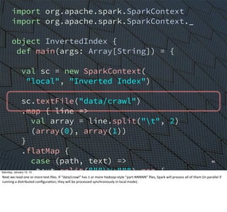 import org.apache.spark.SparkContext
import org.apache.spark.SparkContext._
object InvertedIndex {
def main(args: Array[String]) = {
val sc = new SparkContext(
"local", "Inverted Index")
sc.textFile("data/crawl")
.map { line =>
val array = line.split("t", 2)
(array(0), array(1))
}
.flatMap {
case (path, text) =>
text.split("""W+""") map {
word => (word, path)
}
}
46
Saturday, January 10, 15
Next	
  we	
  read	
  one	
  or	
  more	
  text	
  ﬁles.	
  If	
  “data/crawl”	
  has	
  1	
  or	
  more	
  Hadoop-­‐style	
  “part-­‐NNNNN”	
  ﬁles,	
  Spark	
  will	
  process	
  all	
  of	
  them	
  (in	
  parallel	
  if	
  
running	
  a	
  distributed	
  conﬁguraEon;	
  they	
  will	
  be	
  processed	
  synchronously	
  in	
  local	
  mode).
 
