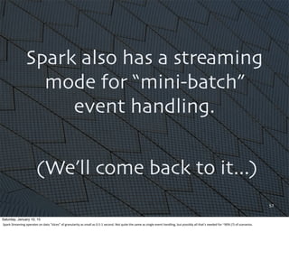 57
Spark also has a streaming
mode for “mini-batch”
event handling.
(We’ll come back to it...)
Saturday, January 10, 15
Sp...