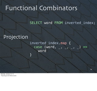 63
Functional Combinators
Projection
SELECT word FROM inverted_index;
inverted_index.map {
case (word, _, _, _, _) =>
word
}
Saturday, January 10, 15
Projec,ng	
  just	
  the	
  ﬁelds	
  we	
  want.
 
