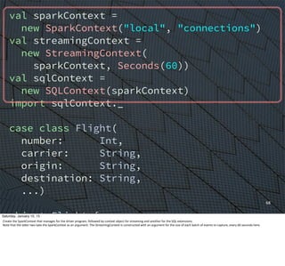 val sparkContext =
new SparkContext("local", "connections")
val streamingContext =
new StreamingContext(
sparkContext, Seconds(60))
val sqlContext =
new SQLContext(sparkContext)
import sqlContext._
case class Flight(
number: Int,
carrier: String,
origin: String,
destination: String,
...)
object Flight {
def parse(str: String): Option[Flight]=
{...}
}
68
Saturday, January 10, 15
Create	
  the	
  SparkContext	
  that	
  manages	
  for	
  the	
  driver	
  program,	
  followed	
  by	
  context	
  object	
  for	
  streaming	
  and	
  another	
  for	
  the	
  SQL	
  extensions.
Note	
  that	
  the	
  laUer	
  two	
  take	
  the	
  SparkContext	
  as	
  an	
  argument.	
  The	
  StreamingContext	
  is	
  constructed	
  with	
  an	
  argument	
  for	
  the	
  size	
  of	
  each	
  batch	
  of	
  events	
  to	
  capture,	
  every	
  60	
  seconds	
  here.
 