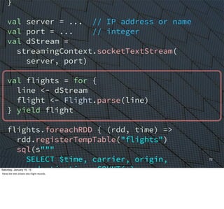 }
val server = ... // IP address or name
val port = ... // integer
val dStream =
streamingContext.socketTextStream(
server, port)
val flights = for {
line <- dStream
flight <- Flight.parse(line)
} yield flight
flights.foreachRDD { (rdd, time) =>
rdd.registerTempTable("flights")
sql(s"""
SELECT $time, carrier, origin,
destination, COUNT(*)
FROM flights
GROUP BY carrier, origin, destination
ORDER BY c4 DESC
72
Saturday, January 10, 15
Parse	
  the	
  text	
  stream	
  into	
  Flight	
  records.
 