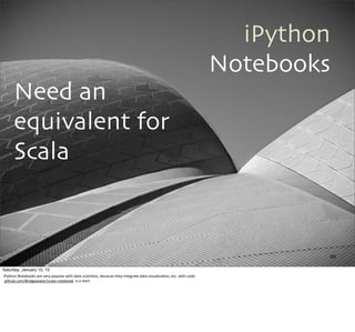 iPython
Notebooks
Need an
equivalent for
Scala
89
Saturday, January 10, 15
iPython	
  Notebooks	
  are	
  very	
  popular	
  with	
  data	
  scien,sts,	
  because	
  they	
  integrate	
  data	
  visualiza,on,	
  etc.	
  with	
  code.
	
  github.com/Bridgewater/scala-­‐notebook	
  	
  is	
  a	
  start.
 