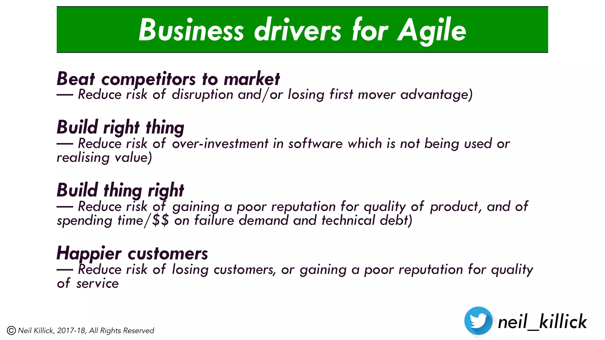 Business drivers for Agile
Beat competitors to market
— Reduce risk of disruption and/or losing first mover advantage)
Build right thing
— Reduce risk of over-investment in software which is not being used or
realising value)
Build thing right
— Reduce risk of gaining a poor reputation for quality of product, and of
spending time/$$ on failure demand and technical debt)
Happier customers
— Reduce risk of losing customers, or gaining a poor reputation for quality
of service
neil_killickNeil Killick, 2017-18, All Rights Reserved
 