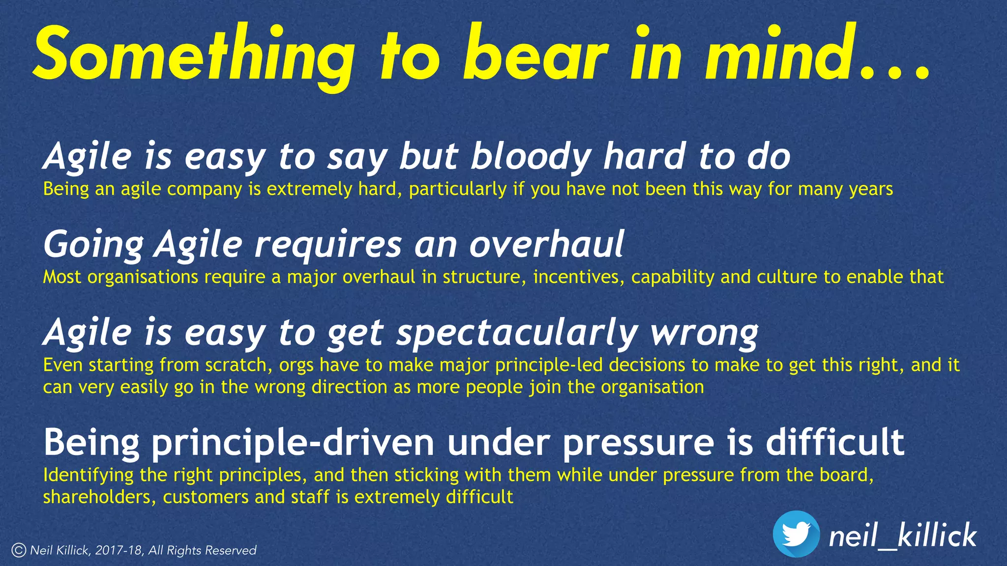 neil_killickNeil Killick, 2017-18, All Rights Reserved
Agile is easy to say but bloody hard to do 
Being an agile company is extremely hard, particularly if you have not been this way for many years
Going Agile requires an overhaul 
Most organisations require a major overhaul in structure, incentives, capability and culture to enable that 
Agile is easy to get spectacularly wrong 
Even starting from scratch, orgs have to make major principle-led decisions to make to get this right, and it
can very easily go in the wrong direction as more people join the organisation 
Being principle-driven under pressure is difficult 
Identifying the right principles, and then sticking with them while under pressure from the board,
shareholders, customers and staff is extremely difficult
Something to bear in mind…
 