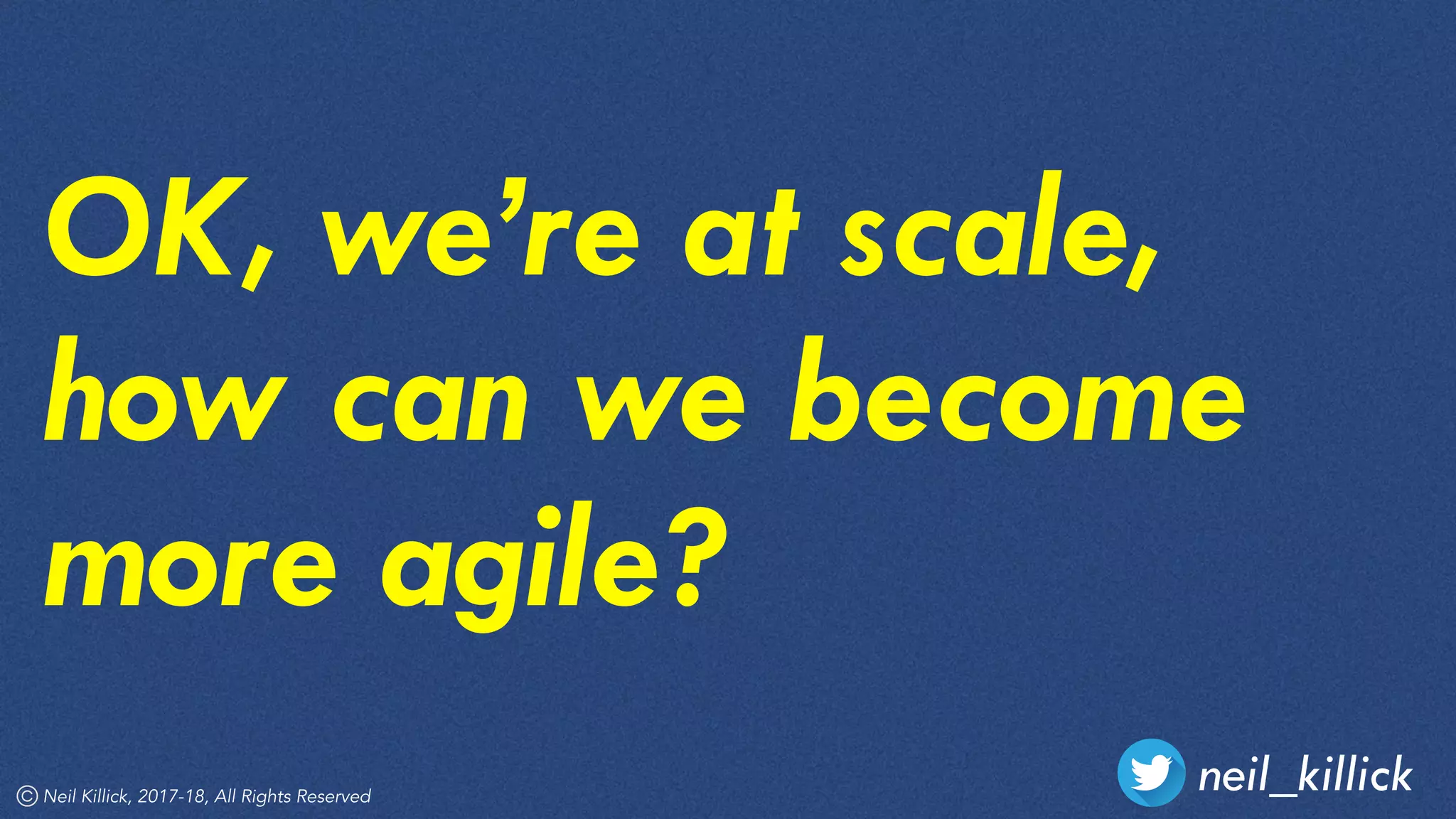 neil_killickNeil Killick, 2017-18, All Rights Reserved
OK, we’re at scale,
how can we become
more agile?
 