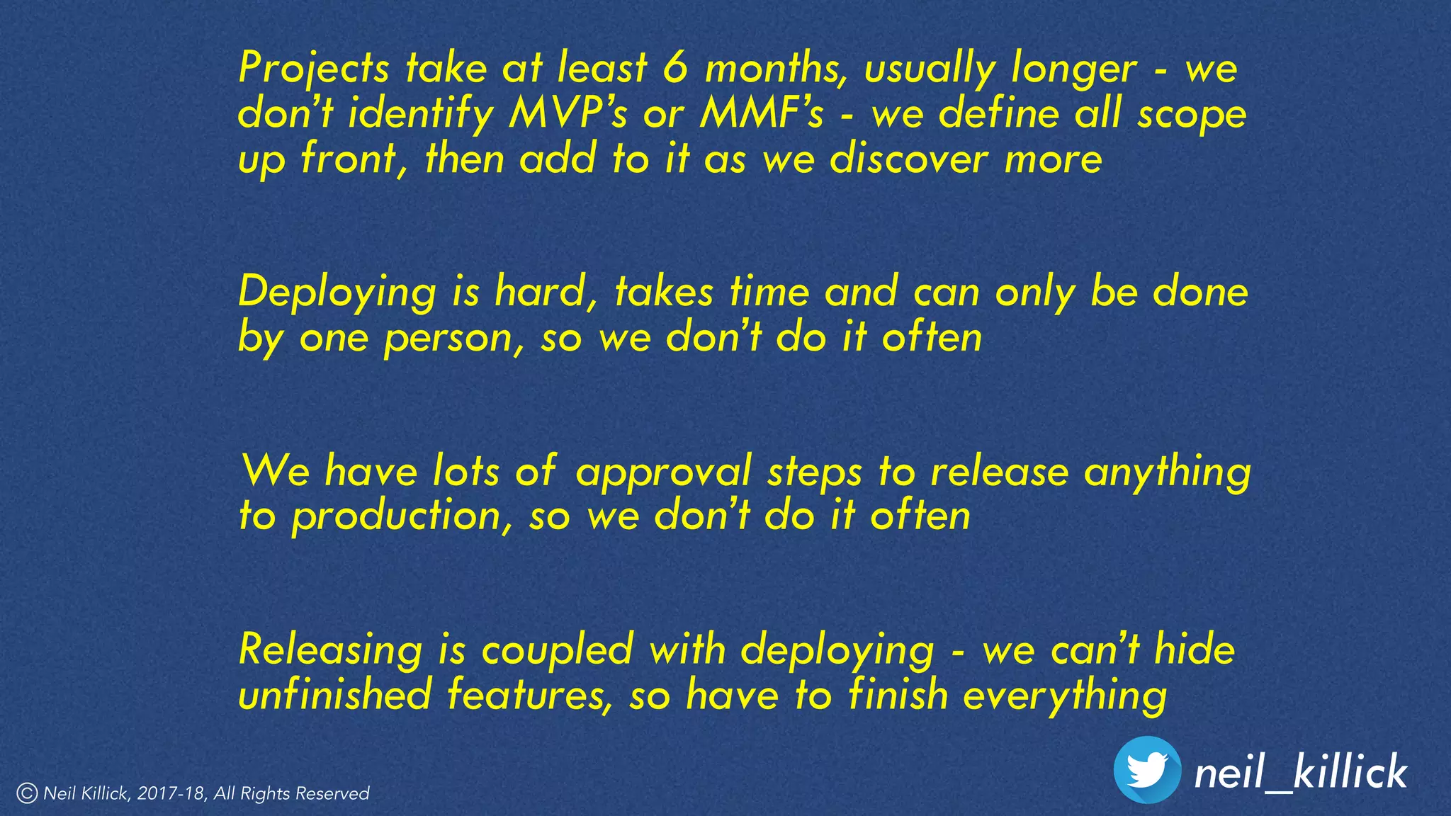 Projects take at least 6 months, usually longer - we
don’t identify MVP’s or MMF’s - we define all scope
up front, then add to it as we discover more
Deploying is hard, takes time and can only be done
by one person, so we don’t do it often
We have lots of approval steps to release anything
to production, so we don’t do it often
Releasing is coupled with deploying - we can’t hide
unfinished features, so have to finish everything
neil_killickNeil Killick, 2017-18, All Rights Reserved
 