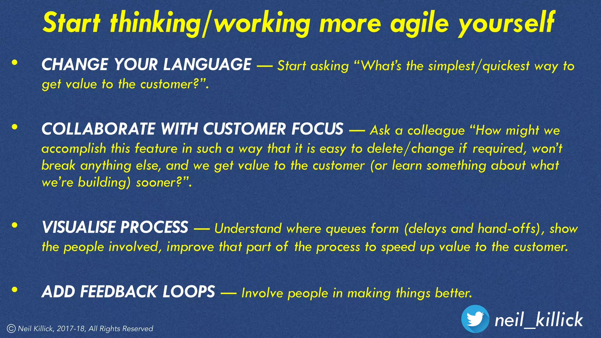 Neil Killick, 2017-18, All Rights Reserved
neil_killick
Start thinking/working more agile yourself
• CHANGE YOUR LANGUAGE — Start asking “What’s the simplest/quickest way to
get value to the customer?”. 
• COLLABORATE WITH CUSTOMER FOCUS — Ask a colleague “How might we
accomplish this feature in such a way that it is easy to delete/change if required, won’t
break anything else, and we get value to the customer (or learn something about what
we’re building) sooner?”. 
• VISUALISE PROCESS — Understand where queues form (delays and hand-offs), show
the people involved, improve that part of the process to speed up value to the customer. 
• ADD FEEDBACK LOOPS — Involve people in making things better.
 
