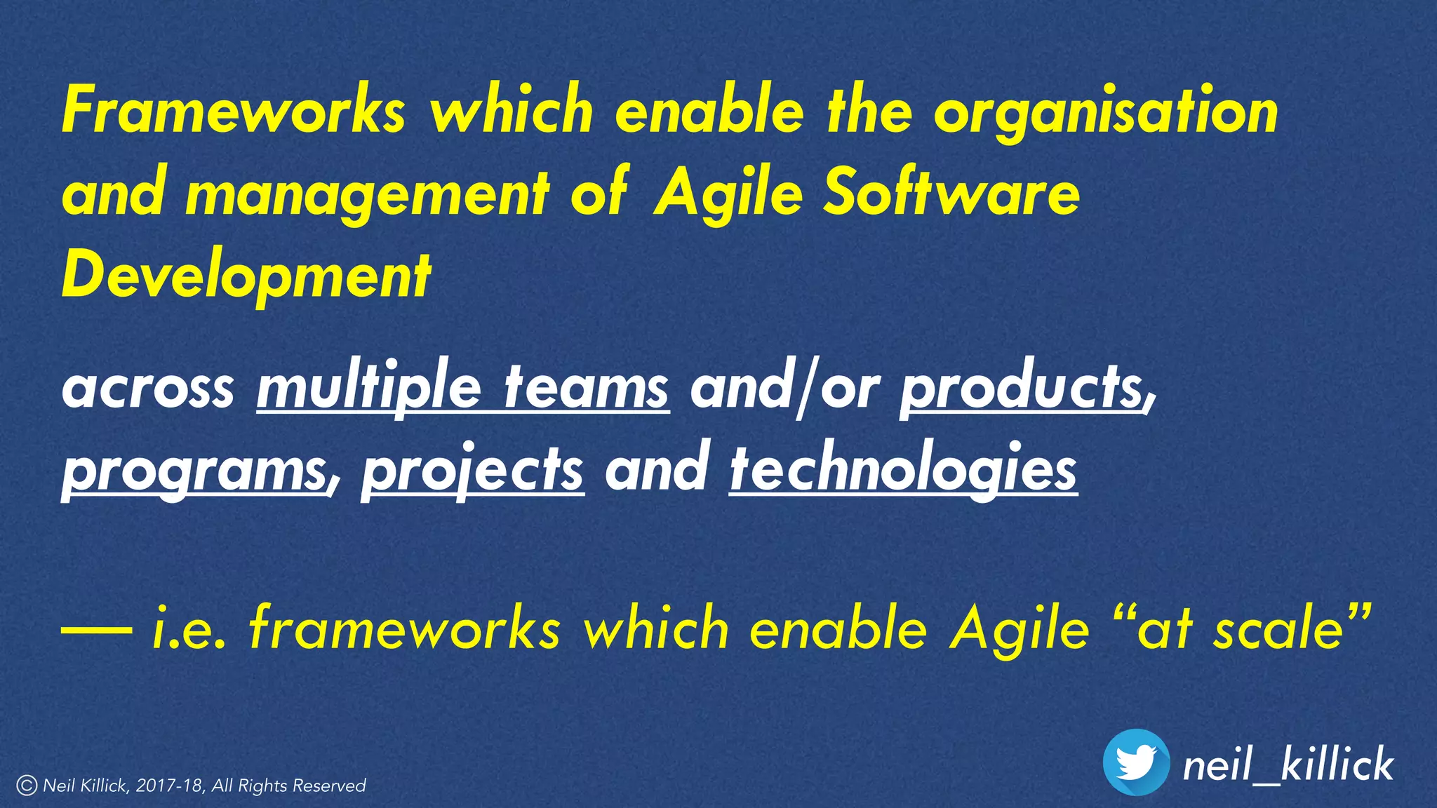 neil_killickNeil Killick, 2017-18, All Rights Reserved
Frameworks which enable the organisation
and management of Agile Software
Development
across multiple teams and/or products,
programs, projects and technologies
— i.e. frameworks which enable Agile “at scale”
 