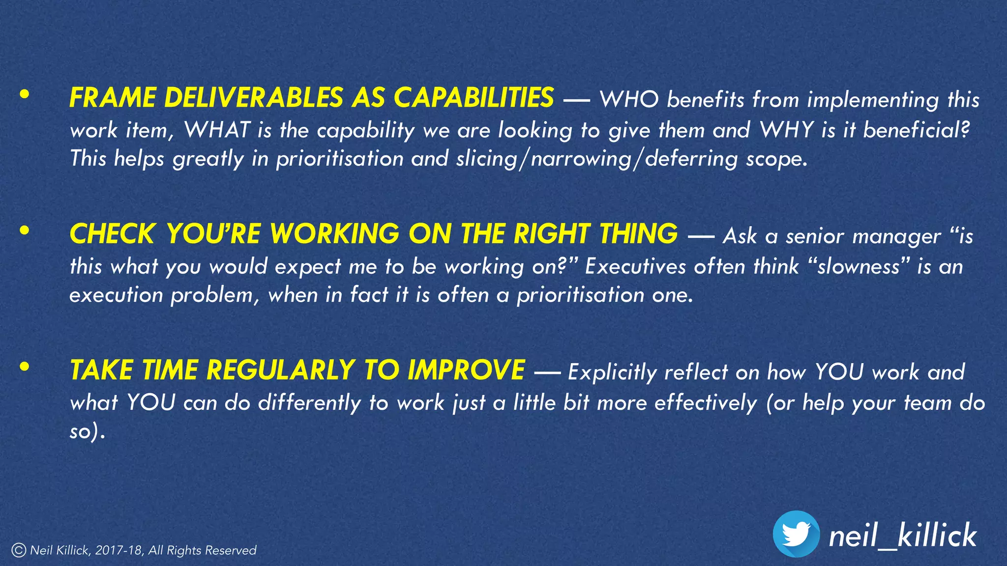 Neil Killick, 2017-18, All Rights Reserved
neil_killick
• FRAME DELIVERABLES AS CAPABILITIES — WHO benefits from implementing this
work item, WHAT is the capability we are looking to give them and WHY is it beneficial?
This helps greatly in prioritisation and slicing/narrowing/deferring scope.  
• CHECK YOU’RE WORKING ON THE RIGHT THING — Ask a senior manager “is
this what you would expect me to be working on?” Executives often think “slowness” is an
execution problem, when in fact it is often a prioritisation one. 
• TAKE TIME REGULARLY TO IMPROVE — Explicitly reflect on how YOU work and
what YOU can do differently to work just a little bit more effectively (or help your team do
so).
 