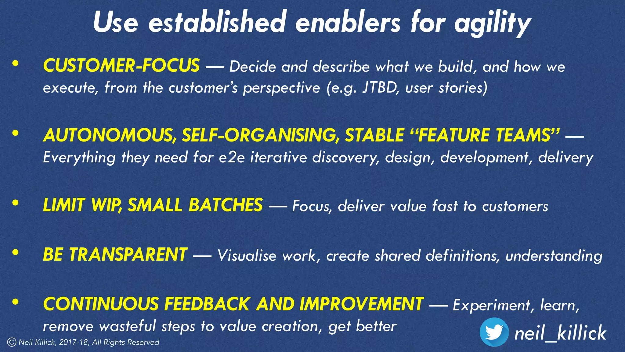 Neil Killick, 2017-18, All Rights Reserved
neil_killick
Use established enablers for agility
• CUSTOMER-FOCUS — Decide and describe what we build, and how we
execute, from the customer’s perspective (e.g. JTBD, user stories) 
• AUTONOMOUS, SELF-ORGANISING, STABLE “FEATURE TEAMS” —
Everything they need for e2e iterative discovery, design, development, delivery 
• LIMIT WIP, SMALL BATCHES — Focus, deliver value fast to customers 
• BE TRANSPARENT — Visualise work, create shared definitions, understanding 
• CONTINUOUS FEEDBACK AND IMPROVEMENT — Experiment, learn,
remove wasteful steps to value creation, get better
 