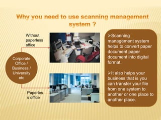 Corporate
Office /
Business /
University
etc
Paperles
s office
Without
paperless
office
Scanning
management system
helps to convert paper
document paper
document into digital
format.
It also helps your
business that is you
can transfer your file
from one system to
another or one place to
another place.
 