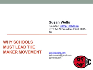 WHY SCHOOLS
MUST LEAD THE
MAKER MOVEMENT
Susan Wells
Founder, Camp TechTerra
ISTE MLN President-Elect 2015-
16
SusanSWells.com
wellssusans@gmail.com
@Wellssusan
 