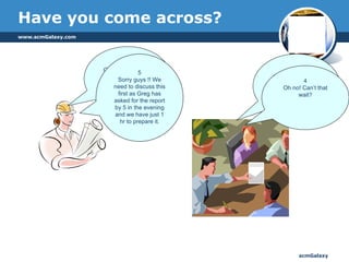 Have you come across? 1 Guys, how are you doing with the issue on  the cluster deployment?  2 Still trying to break our head, boss! 3 We need to get into another discussion. Greg has asked us to report on what changes have gone into Monday’s build. I need your help for the report  !!  4 Oh no! Can’t that wait? 5 Sorry guys !! We need to discuss this first as Greg has asked for the report by 5 in the evening and we have just 1 hr to prepare it. 