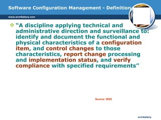 Software Configuration Management - Definition “ A discipline applying technical and administrative direction and surveillance to: identify and document the functional and physical characteristics of a  configuration item , and  control changes  to those characteristics,  report change  processing and  implementation status , and  verify compliance  with specified requirements”  Source: IEEE 