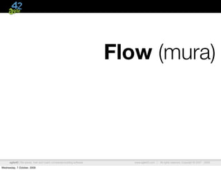 Flow (mura)



      agile42 | We advise, train and coach companies building software      www.agile42.com |   All rights reserved. Copyright © 2007 - 2009.

Wednesday, 7 October, 2009
 