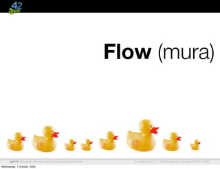 Flow (mura)



      agile42 | We advise, train and coach companies building software      www.agile42.com |   All rights reserved. Copyright © 2007 - 2009.

Wednesday, 7 October, 2009
 