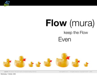 Flow (mura)
                                                                                    keep the Flow
                                                                           Even




      agile42 | We advise, train and coach companies building software      www.agile42.com |   All rights reserved. Copyright © 2007 - 2009.

Wednesday, 7 October, 2009
 