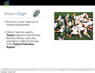 Scrum Origin
      • Scrum is a “Lean” approach to
        software development


      • “Scrum” was ﬁrst used by
        Toyota engineers at the Harvard
        Business Review, when they
        presented in 1986 the ﬁrst idea
        of the Toyota Production
        System




      agile42 | We advise, train and coach companies building software   www.agile42.com |   All rights reserved. Copyright © 2007 - 2009.

Wednesday, 7 October, 2009
 