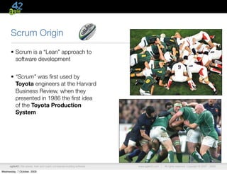 Scrum Origin
      • Scrum is a “Lean” approach to
        software development


      • “Scrum” was ﬁrst used by
        Toyota engineers at the Harvard
        Business Review, when they
        presented in 1986 the ﬁrst idea
        of the Toyota Production
        System




      agile42 | We advise, train and coach companies building software   www.agile42.com |   All rights reserved. Copyright © 2007 - 2009.

Wednesday, 7 October, 2009
 