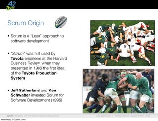 Scrum Origin
      • Scrum is a “Lean” approach to
        software development


      • “Scrum” was ﬁrst used by
        Toyota engineers at the Harvard
        Business Review, when they
        presented in 1986 the ﬁrst idea
        of the Toyota Production
        System


      • Jeff Sutherland and Ken
        Schwaber invented Scrum for
        Software Development (1995)


      agile42 | We advise, train and coach companies building software   www.agile42.com |   All rights reserved. Copyright © 2007 - 2009.

Wednesday, 7 October, 2009
 