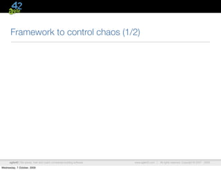 Framework to control chaos (1/2)




      agile42 | We advise, train and coach companies building software   www.agile42.com |   All rights reserved. Copyright © 2007 - 2009.

Wednesday, 7 October, 2009
 