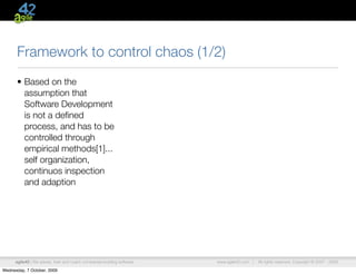 Framework to control chaos (1/2)
      • Based on the
        assumption that
        Software Development
        is not a deﬁned
        process, and has to be
        controlled through
        empirical methods[1]...
        self organization,
        continuos inspection
        and adaption




      agile42 | We advise, train and coach companies building software   www.agile42.com |   All rights reserved. Copyright © 2007 - 2009.

Wednesday, 7 October, 2009
 