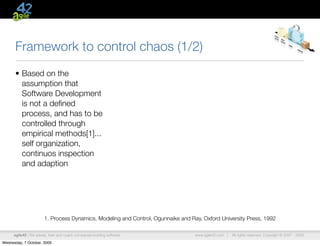 Framework to control chaos (1/2)
      • Based on the
        assumption that
        Software Development
        is not a deﬁned
        process, and has to be
        controlled through
        empirical methods[1]...
        self organization,
        continuos inspection
        and adaption




                        1. Process Dynamics, Modeling and Control, Ogunnaike and Ray, Oxford University Press, 1992

      agile42 | We advise, train and coach companies building software             www.agile42.com |   All rights reserved. Copyright © 2007 - 2009.

Wednesday, 7 October, 2009
 