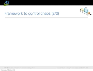 Framework to control chaos (2/2)




      agile42 | We advise, train and coach companies building software   www.agile42.com |   All rights reserved. Copyright © 2007 - 2009.

Wednesday, 7 October, 2009
 