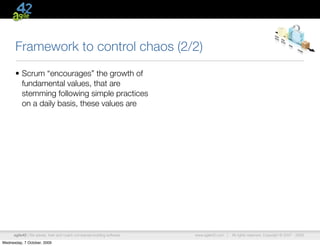 Framework to control chaos (2/2)
      • Scrum “encourages” the growth of
        fundamental values, that are
        stemming following simple practices
        on a daily basis, these values are




      agile42 | We advise, train and coach companies building software   www.agile42.com |   All rights reserved. Copyright © 2007 - 2009.

Wednesday, 7 October, 2009
 
