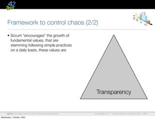 Framework to control chaos (2/2)
      • Scrum “encourages” the growth of
        fundamental values, that are
        stemming following simple practices
        on a daily basis, these values are




                                                                           Transparency


      agile42 | We advise, train and coach companies building software   www.agile42.com |   All rights reserved. Copyright © 2007 - 2009.

Wednesday, 7 October, 2009
 