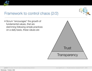 Framework to control chaos (2/2)
      • Scrum “encourages” the growth of
        fundamental values, that are
        stemming following simple practices
        on a daily basis, these values are




                                                                                      Trust
                                                                           Transparency


      agile42 | We advise, train and coach companies building software   www.agile42.com |   All rights reserved. Copyright © 2007 - 2009.

Wednesday, 7 October, 2009
 