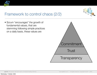 Framework to control chaos (2/2)
      • Scrum “encourages” the growth of
        fundamental values, that are
        stemming following simple practices
        on a daily basis, these values are




                                                                            Commitment
                                                                                      Trust
                                                                           Transparency


      agile42 | We advise, train and coach companies building software   www.agile42.com |   All rights reserved. Copyright © 2007 - 2009.

Wednesday, 7 October, 2009
 
